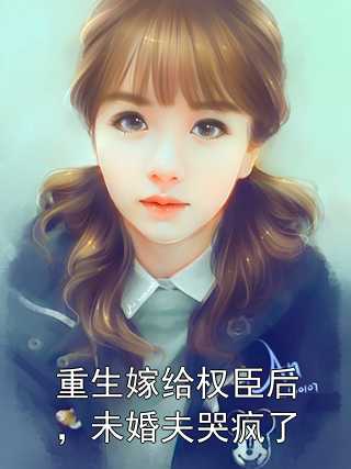 重生嫁给权臣后，未婚夫哭疯了侠名 著